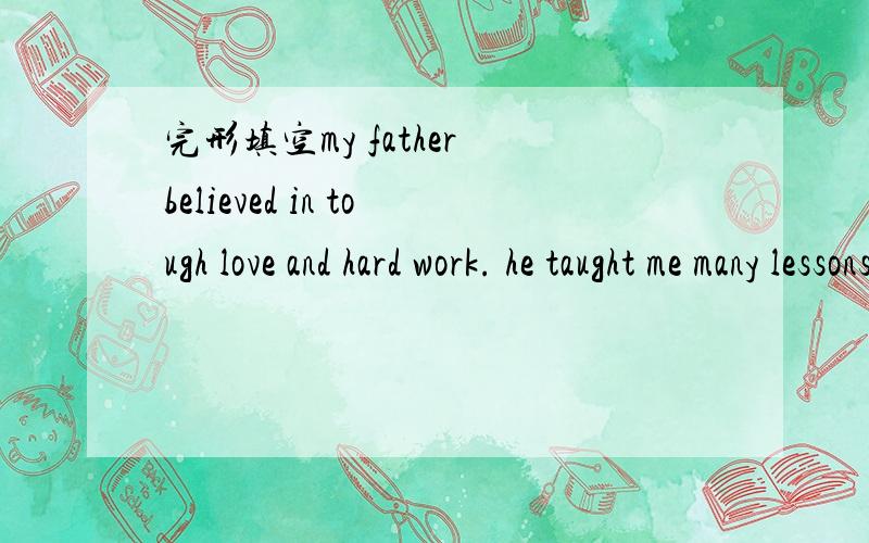 完形填空my father believed in tough love and hard work. he taught me many lessons that I __  with me today as a soon-to-be father of two girls. when my mom died, my father was left to be part motherm part father, and __ a life-guide.from that mom