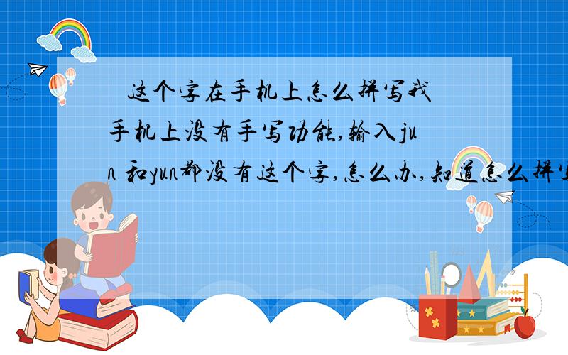 鋆 这个字在手机上怎么拼写我手机上没有手写功能,输入jun 和yun都没有这个字,怎么办,知道怎么拼写的说下谢谢了!我要储存在手机上的.