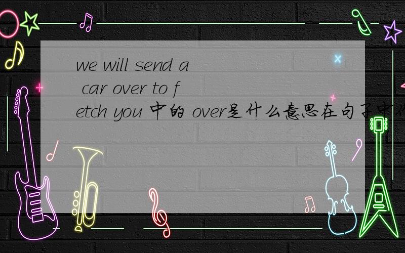 we will send a car over to fetch you 中的 over是什么意思在句子中作什么成分