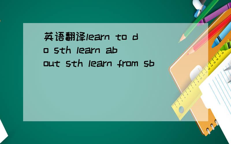 英语翻译learn to do sth learn about sth learn from sb