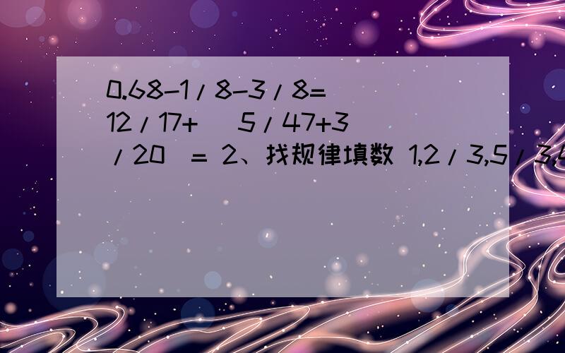 0.68-1/8-3/8= 12/17+( 5/47+3/20)= 2、找规律填数 1,2/3,5/3,4/3,2,3( ) ( )