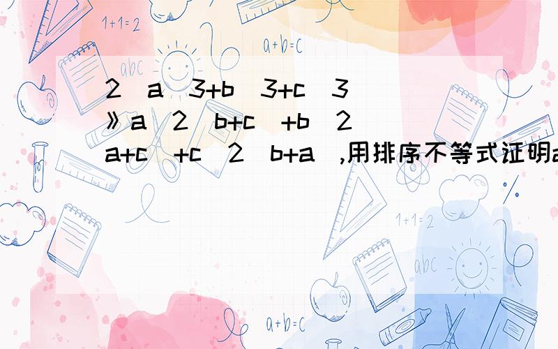2(a^3+b^3+c^3)》a^2(b+c)+b^2(a+c)+c^2(b+a),用排序不等式证明abc都是正数 2(a^3+b^3+c^3)》(a^2)(b+c)+(b^2)(a+c)+(c^2)(b+a),用排序不等式证明