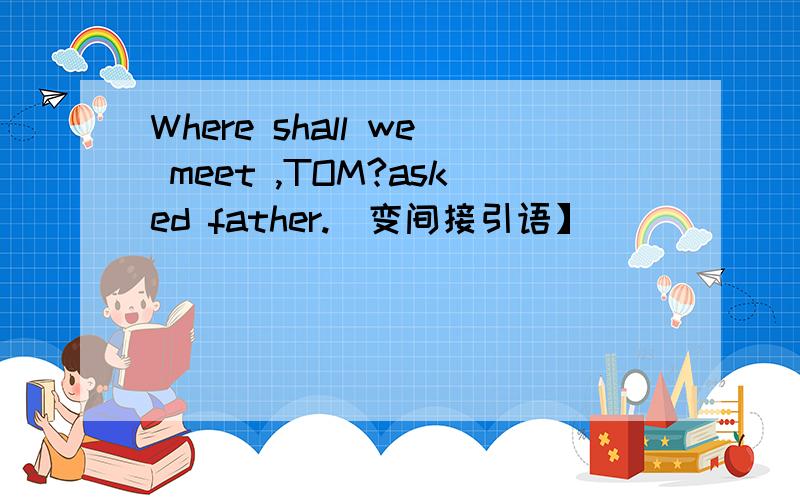 Where shall we meet ,TOM?asked father.[变间接引语】