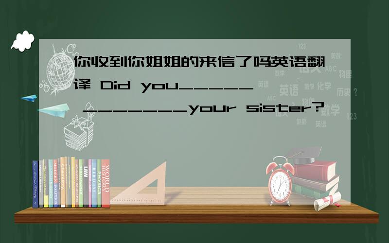 你收到你姐姐的来信了吗英语翻译 Did you_____ _______your sister?