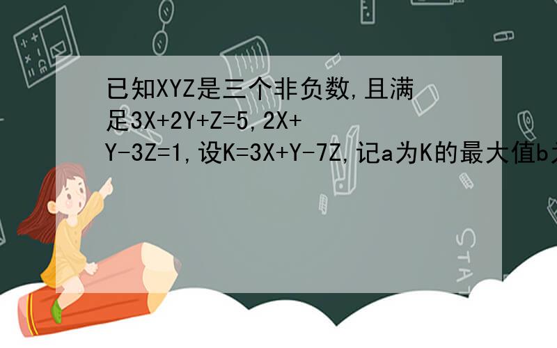 已知XYZ是三个非负数,且满足3X+2Y+Z=5,2X+Y-3Z=1,设K=3X+Y-7Z,记a为K的最大值b为K的最小值,求ab的值