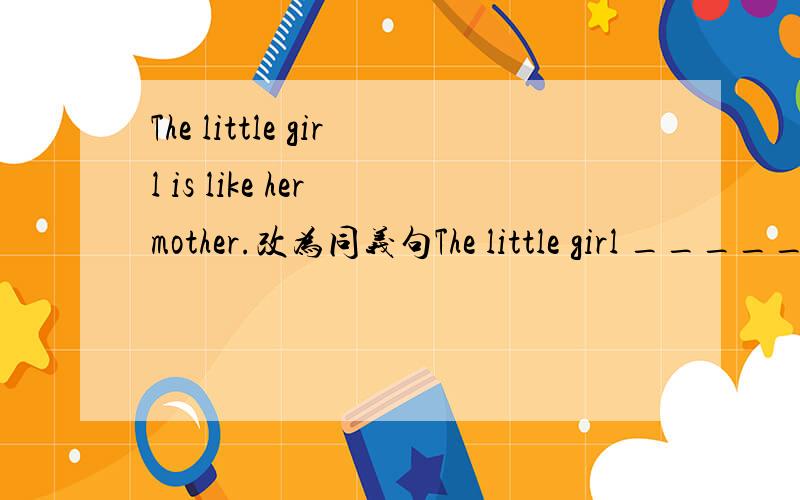 The little girl is like her mother.改为同义句The little girl _______ ________her mother.