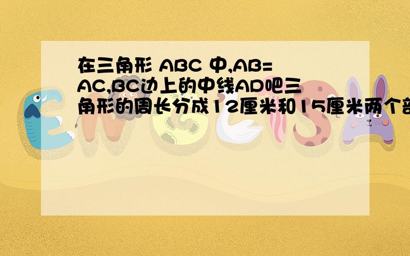 在三角形 ABC 中,AB=AC,BC边上的中线AD吧三角形的周长分成12厘米和15厘米两个部分,求ABC各边的长
