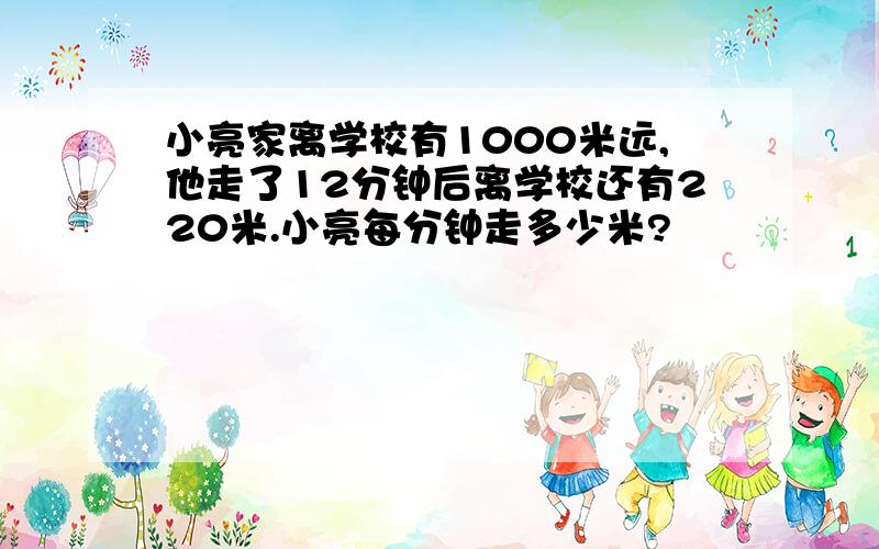 小亮家离学校有1000米远,他走了12分钟后离学校还有220米.小亮每分钟走多少米?