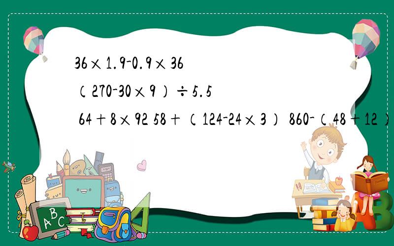 36×1.9-0.9×36 （270-30×9）÷5.5 64+8×92 58+（124-24×3） 860-（48+12）×12 简算 明天上学要用