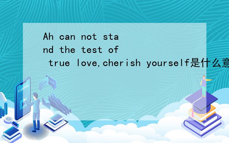 Ah can not stand the test of true love,cherish yourself是什么意思