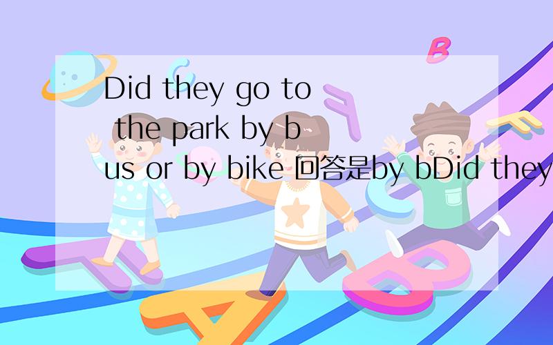 Did they go to the park by bus or by bike 回答是by bDid they go to the park by bus or by bike 回答是by bike 还是they go by bus 为什么
