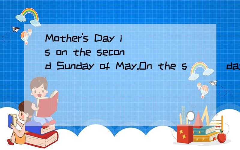 Mother's Day is on the second Sunday of May.On the s___ day many mothers can get a lot of presents在母亲节 I make her have f___ that day
