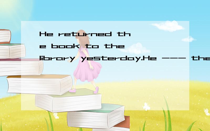 He returned the book to the library yesterday.He --- the book---to the library.