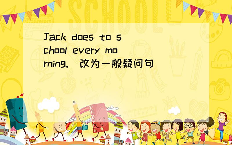 Jack does to school every morning.(改为一般疑问句）