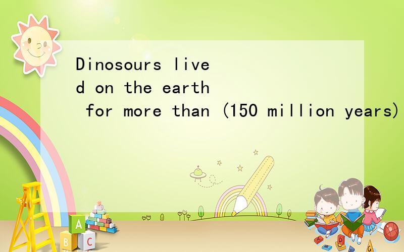 Dinosours lived on the earth for more than (150 million years) 括号部分提问_____ ____ ____dinosours ____on the earth?