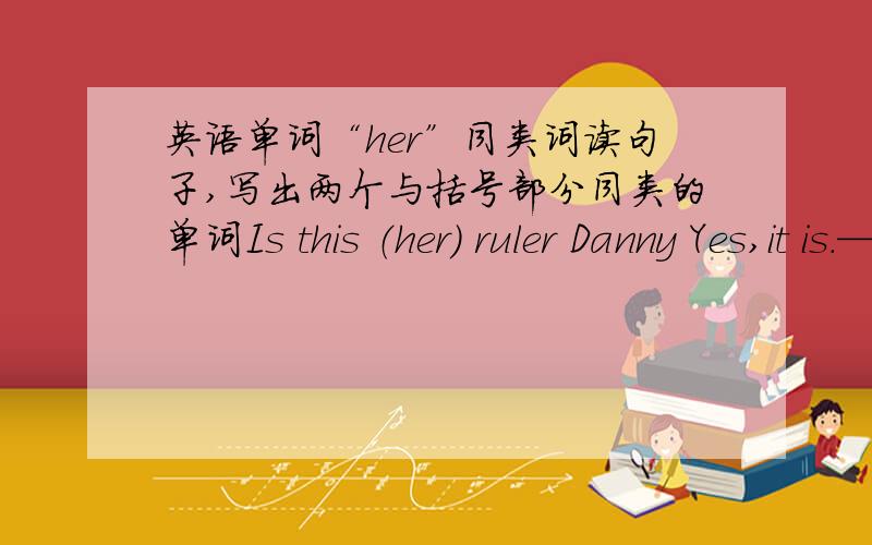 英语单词“her”同类词读句子,写出两个与括号部分同类的单词Is this （her） ruler Danny Yes,it is.————— —————