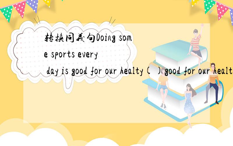 转换同义句Doing some sports every day is good for our healty()good for our health()()some sports every dayhealth才对 打错