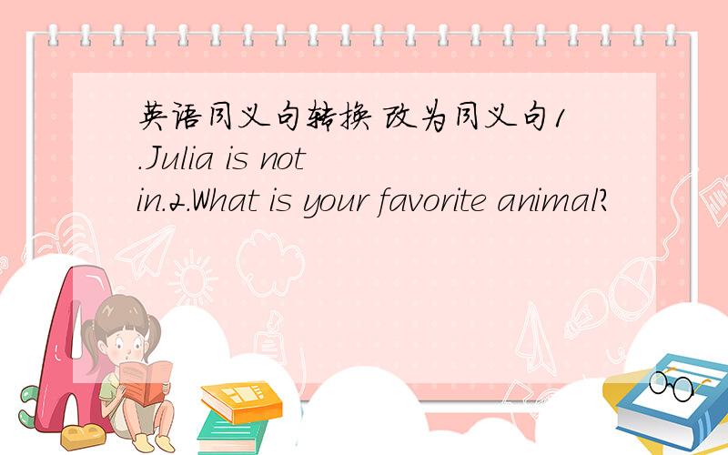 英语同义句转换 改为同义句1.Julia is not in.2.What is your favorite animal?