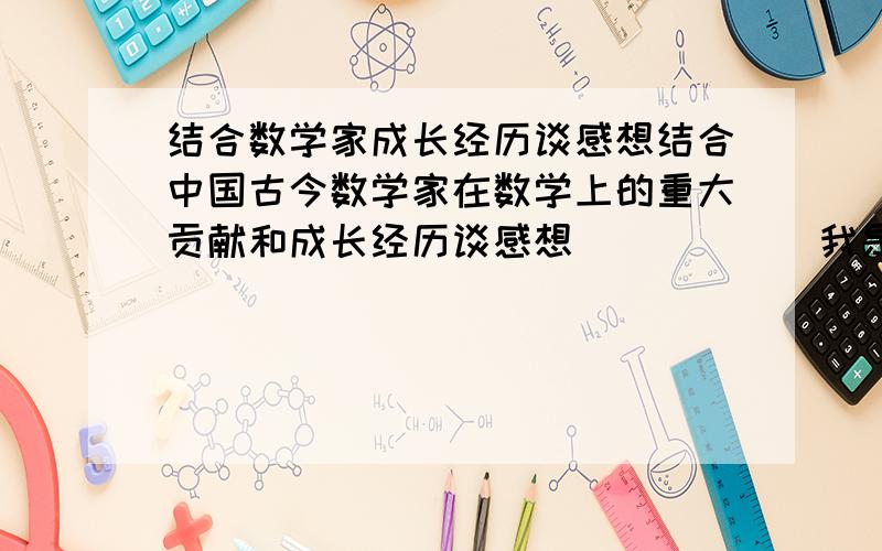 结合数学家成长经历谈感想结合中国古今数学家在数学上的重大贡献和成长经历谈感想．．．．．．我是一初一学生请给文章最好,也可提供思路(从那几方面写)