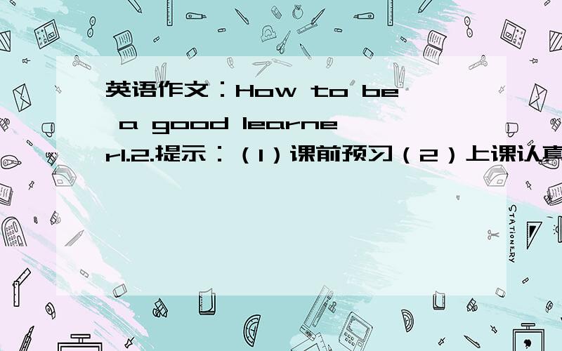 英语作文：How to be a good learner1.2.提示：（1）课前预习（2）上课认真听讲（3）课后复习并按时完成作业3.字数：80词左右.4.