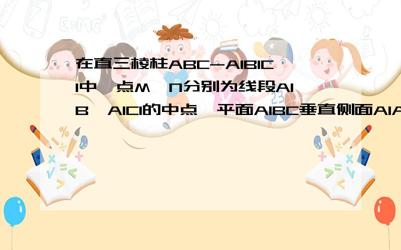 在直三棱柱ABC-A1B1C1中,点M,N分别为线段A1B,A1C1的中点,平面A1BC垂直侧面A1ABB1,求证：BC垂直侧面A...在直三棱柱ABC-A1B1C1中,点M,N分别为线段A1B,A1C1的中点,平面A1BC垂直侧面A1ABB1,求证：BC垂直侧面A1ABB1
