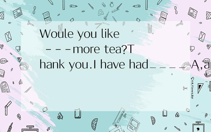 Woule you like ---more tea?Thank you.I have had____ A,any,much B,some,enough C,some,much参考答案给我是C，说吃饱了可以说I have had enough.但喝茶不行.我搞不清楚哪个对错。