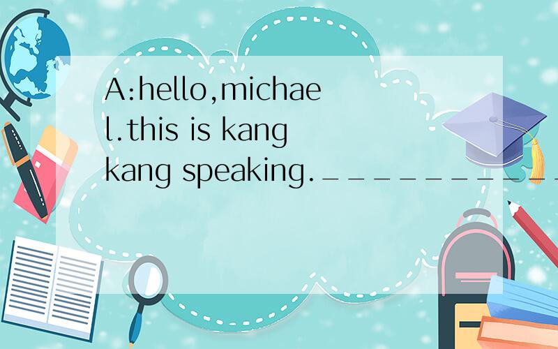 A:hello,michael.this is kangkang speaking._____________________________.b:i would love to,but i am afraid i will have to go to the library.A:_____________________________?