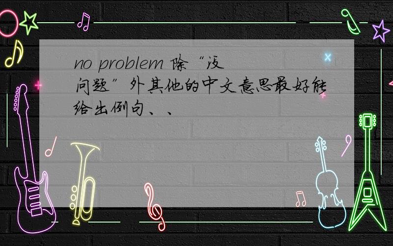 no problem 除“没问题”外其他的中文意思最好能给出例句、、