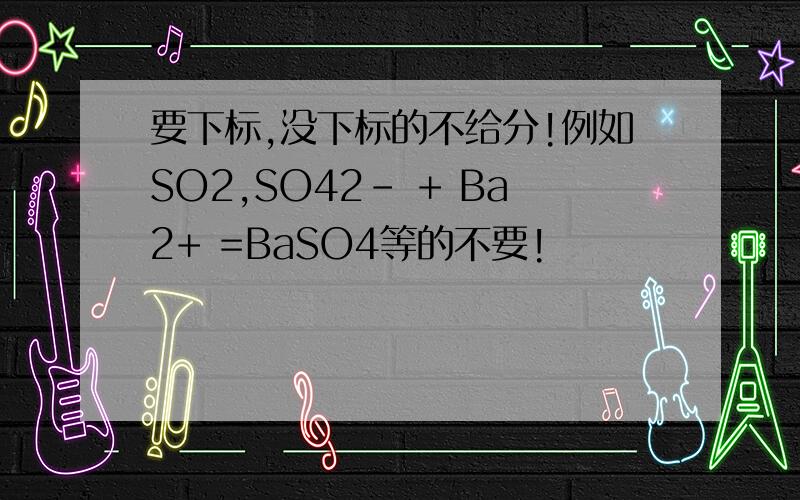 要下标,没下标的不给分!例如SO2,SO42- + Ba2+ =BaSO4等的不要!