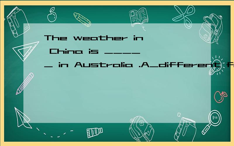 The weather in China is _____ in Australia .A_different form B_different form that C_that same as D_the same as that