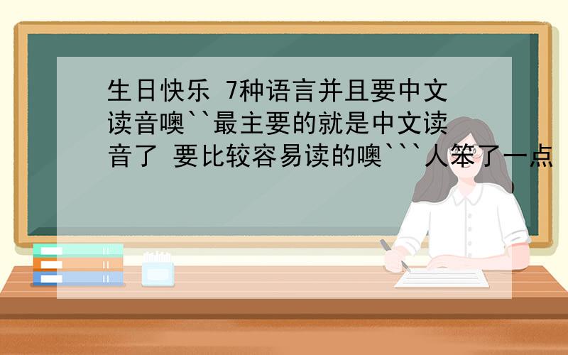 生日快乐 7种语言并且要中文读音噢``最主要的就是中文读音了 要比较容易读的噢```人笨了一点 学起来慢```这个对我可是有很大的意义的噢````
