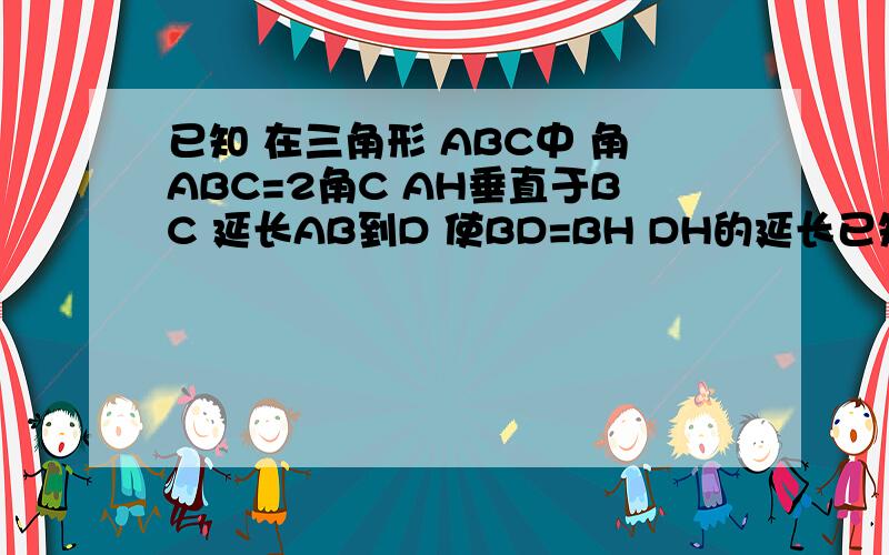 已知 在三角形 ABC中 角ABC=2角C AH垂直于BC 延长AB到D 使BD=BH DH的延长已知 在三角形 ABC中 角ABC=2角C AH垂直于BC 延长AB到D 使BD=BH DH的延长线交AC 于点M  求证 MA =MC