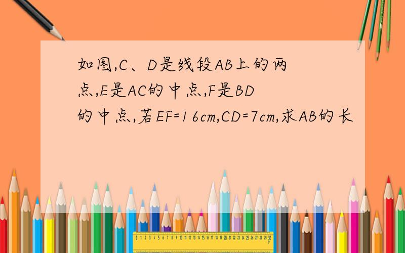 如图,C、D是线段AB上的两点,E是AC的中点,F是BD的中点,若EF=16cm,CD=7cm,求AB的长