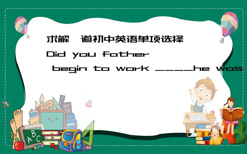 求解一道初中英语单项选择——Did you father begin to work ____he was very young?——Yes,he began to work ____the age of seven.正确答案是when,at我想问的是,第一空为什么不能用since?