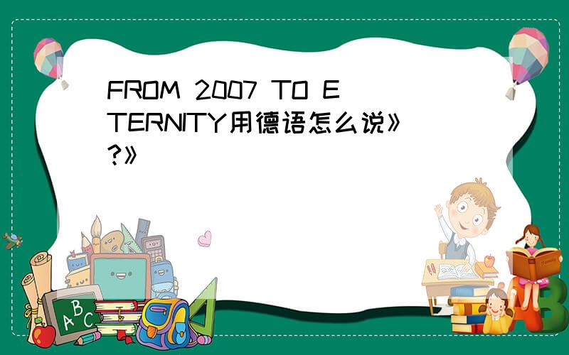 FROM 2007 TO ETERNITY用德语怎么说》?》