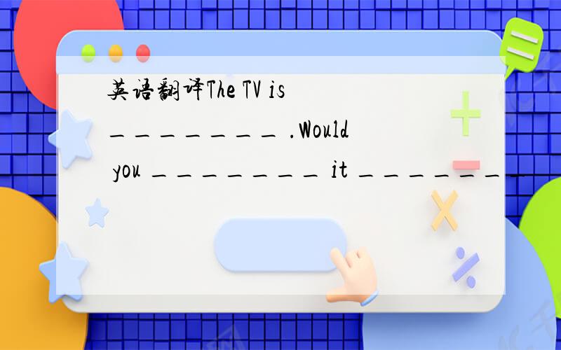 英语翻译The TV is _______ .Would you _______ it _______