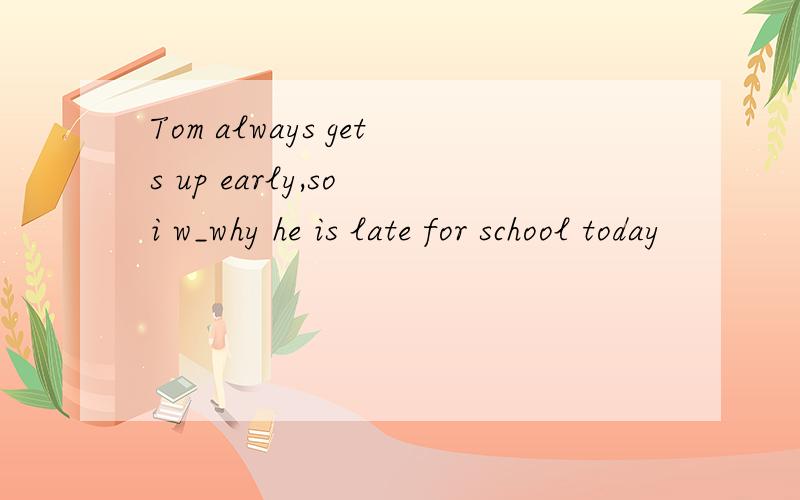 Tom always gets up early,so i w_why he is late for school today