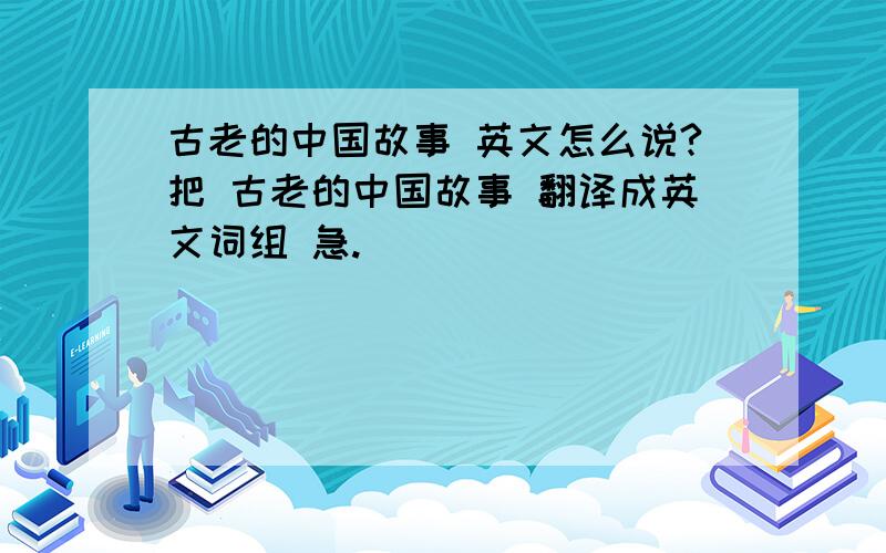 古老的中国故事 英文怎么说?把 古老的中国故事 翻译成英文词组 急.
