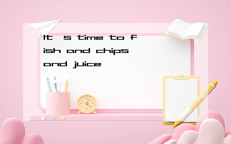 It's time to fish and chips and juice