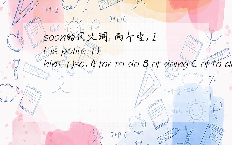 soon的同义词,两个空,It is polite ()him ()so,A for to do B of doing C of to do D for doing选C是吧