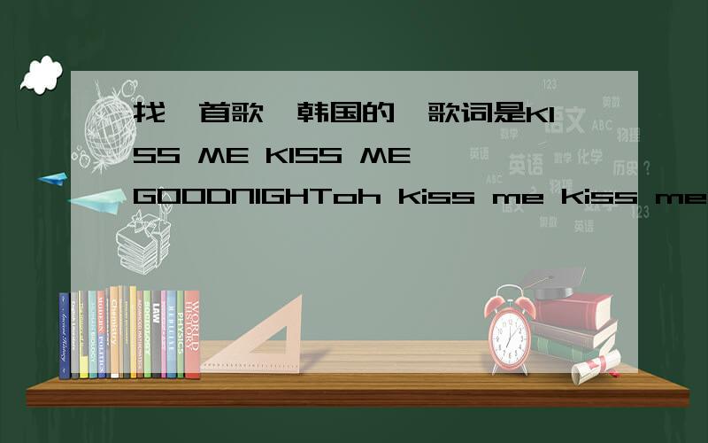 找一首歌,韩国的,歌词是KISS ME KISS ME GOODNIGHToh kiss me kiss me kiss me kiss me goodnight oh kiss me kiss me be allright大概是这样的,男的唱的很久以前的歌曲了,在XMAN里面成时京跳舞也用了这个音乐,还有很多