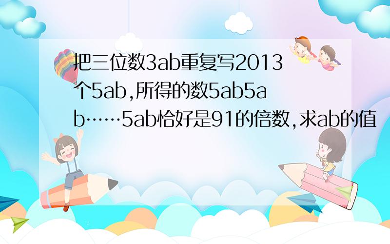把三位数3ab重复写2013个5ab,所得的数5ab5ab……5ab恰好是91的倍数,求ab的值