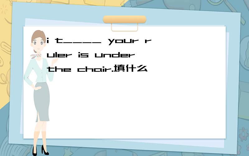 i t____ your ruler is under the chair.填什么