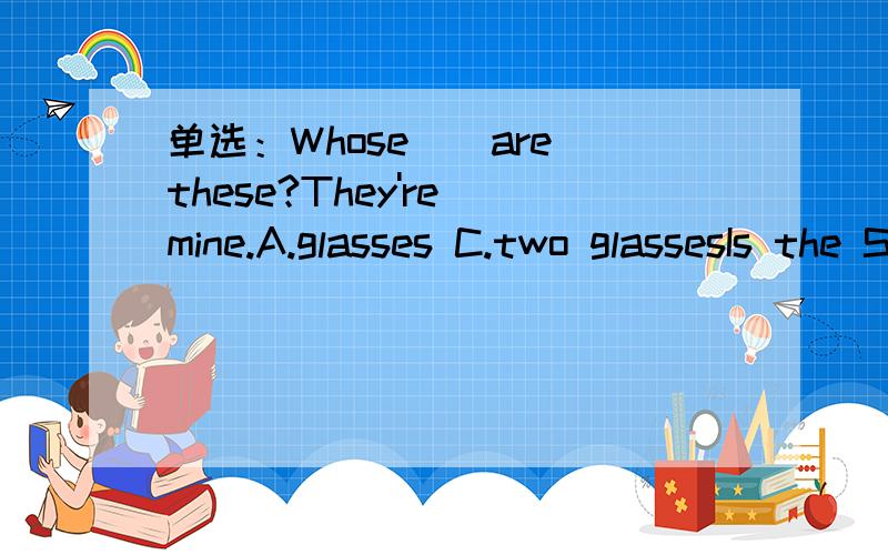 单选：Whose__are these?They're mine.A.glasses C.two glassesIs the Spring Festival a popular holiday in the world?A.No,it isn't.B.Yes,it is.