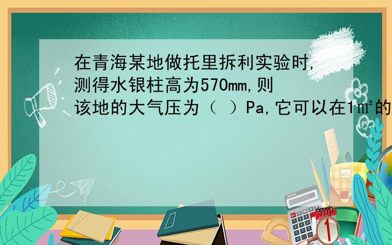 在青海某地做托里拆利实验时,测得水银柱高为570mm,则该地的大气压为（ ）Pa,它可以在1㎡的面积上产生（ ）N的压力.
