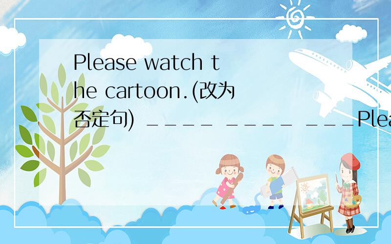 Please watch the cartoon.(改为否定句) ____ ____ ___Please watch the cartoon.(改为否定句) ____ ____ ____the cartoon.
