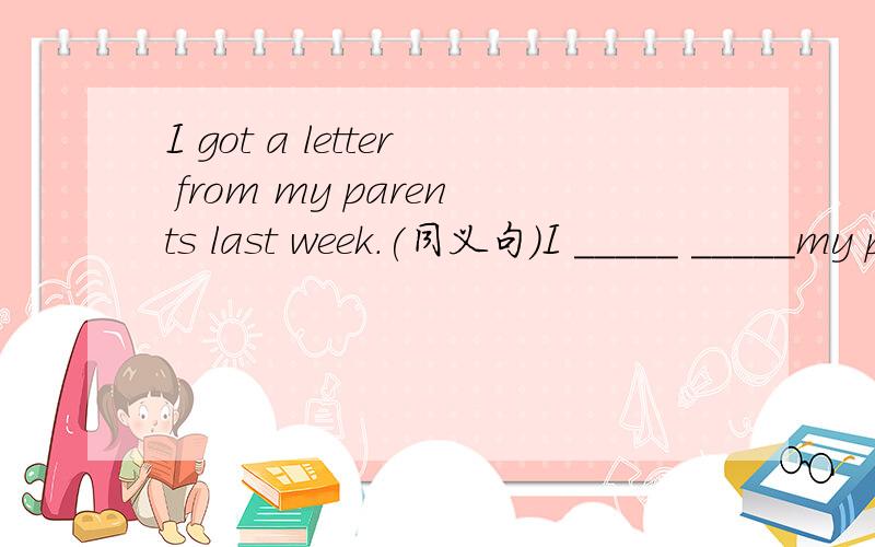I got a letter from my parents last week.(同义句）I _____ _____my parents last week.