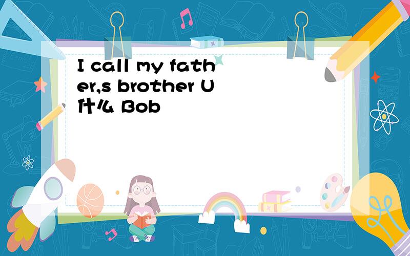 I call my father,s brother U什么 Bob