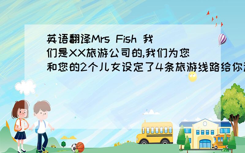 英语翻译Mrs Fish 我们是XX旅游公司的,我们为您和您的2个儿女设定了4条旅游线路给你选择.从北京到上海的旅游线路,你可以先去上海动物园游玩,那是一个具有自己特色的大型综合性动物园.然