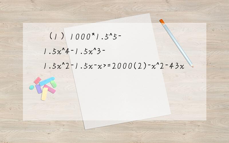 （1）1000*1.5^5-1.5x^4-1.5x^3-1.5x^2-1.5x-x>=2000(2)-x^2-43x